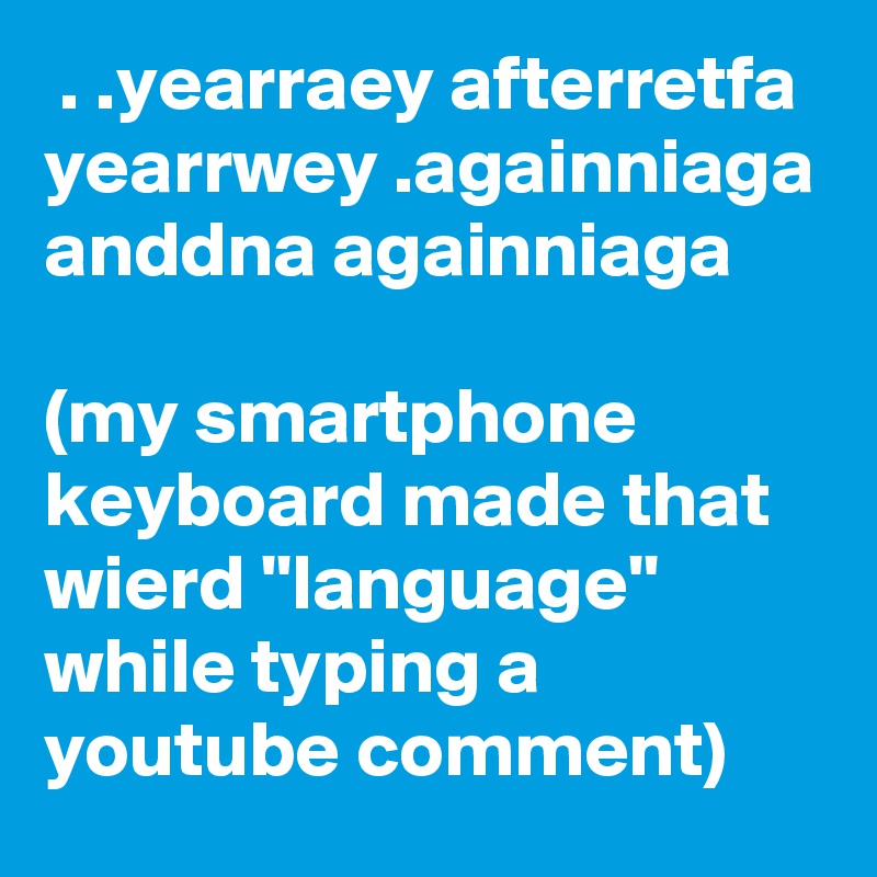  . .yearraey afterretfa yearrwey .againniaga anddna againniaga

(my smartphone keyboard made that wierd ''language'' while typing a youtube comment)