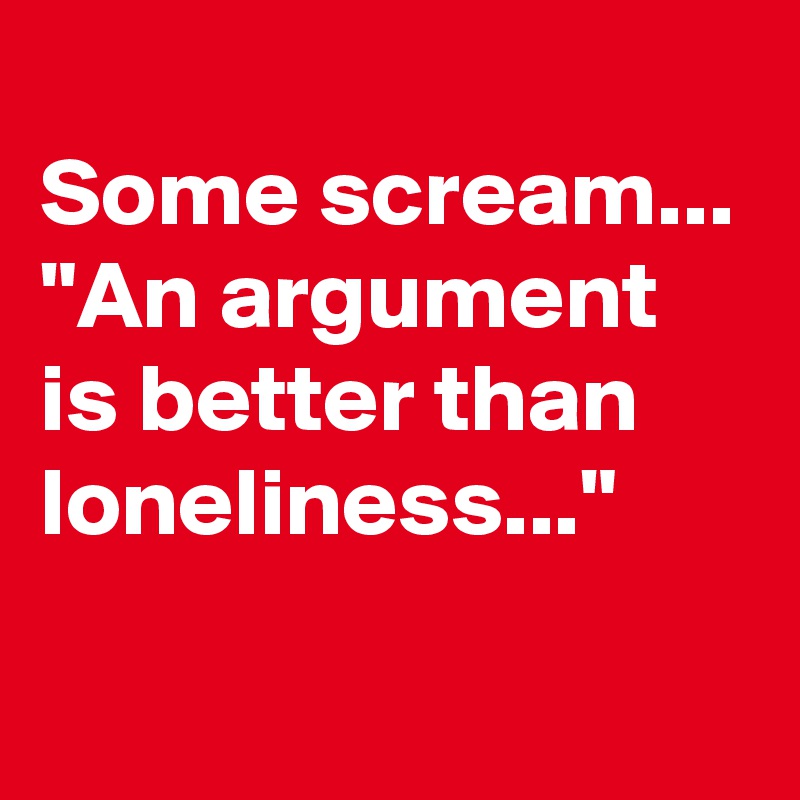 
Some scream...
"An argument is better than loneliness..."
