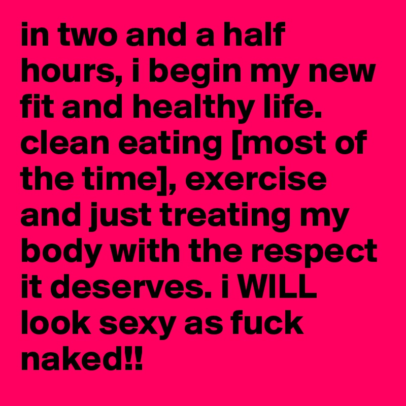 in two and a half hours, i begin my new fit and healthy life. clean eating [most of the time], exercise and just treating my body with the respect it deserves. i WILL look sexy as fuck naked!!