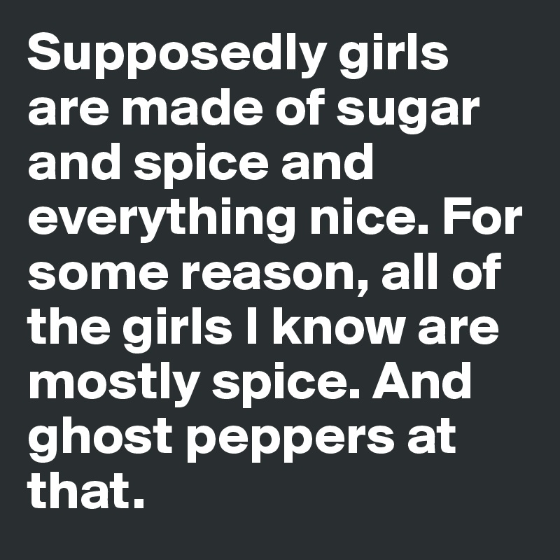 Supposedly girls are made of sugar and spice and everything nice. For some reason, all of the girls I know are mostly spice. And ghost peppers at that.