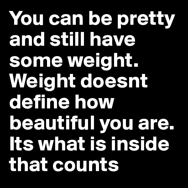 You can be pretty and still have some weight. Weight doesnt define how beautiful you are. Its what is inside that counts