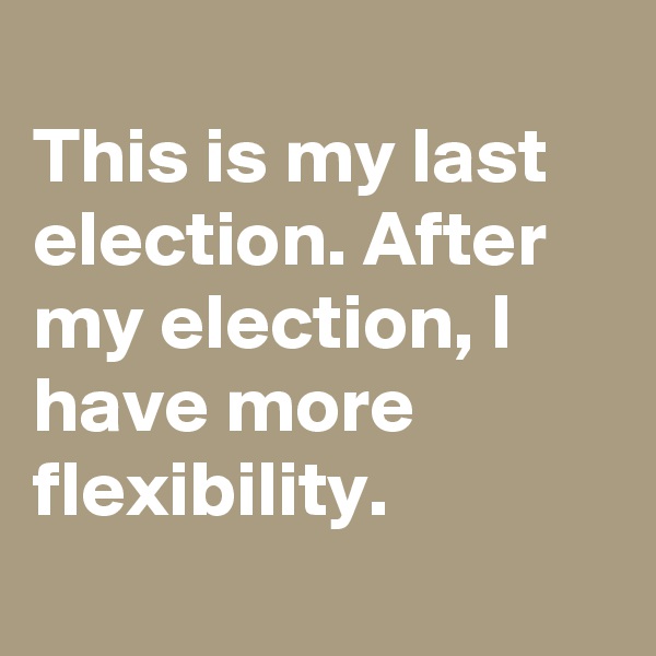 
This is my last election. After my election, I have more flexibility.
