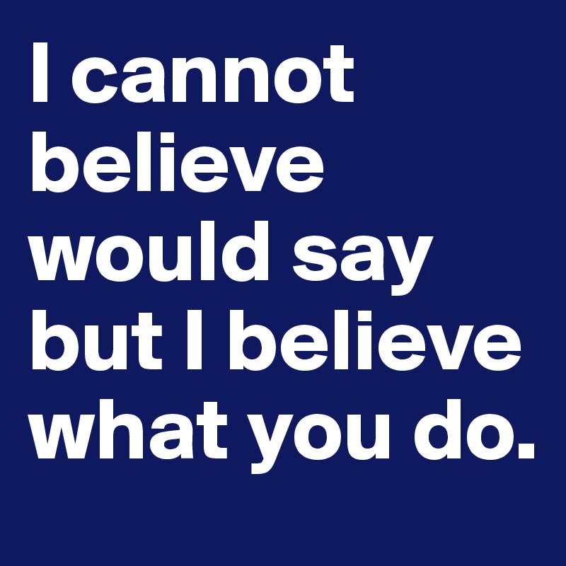 I cannot believe would say but I believe what you do.