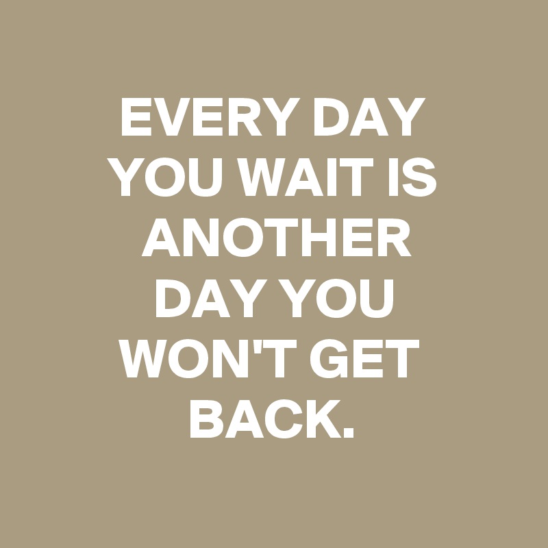 
        EVERY DAY
       YOU WAIT IS
          ANOTHER
           DAY YOU
        WON'T GET
              BACK.
