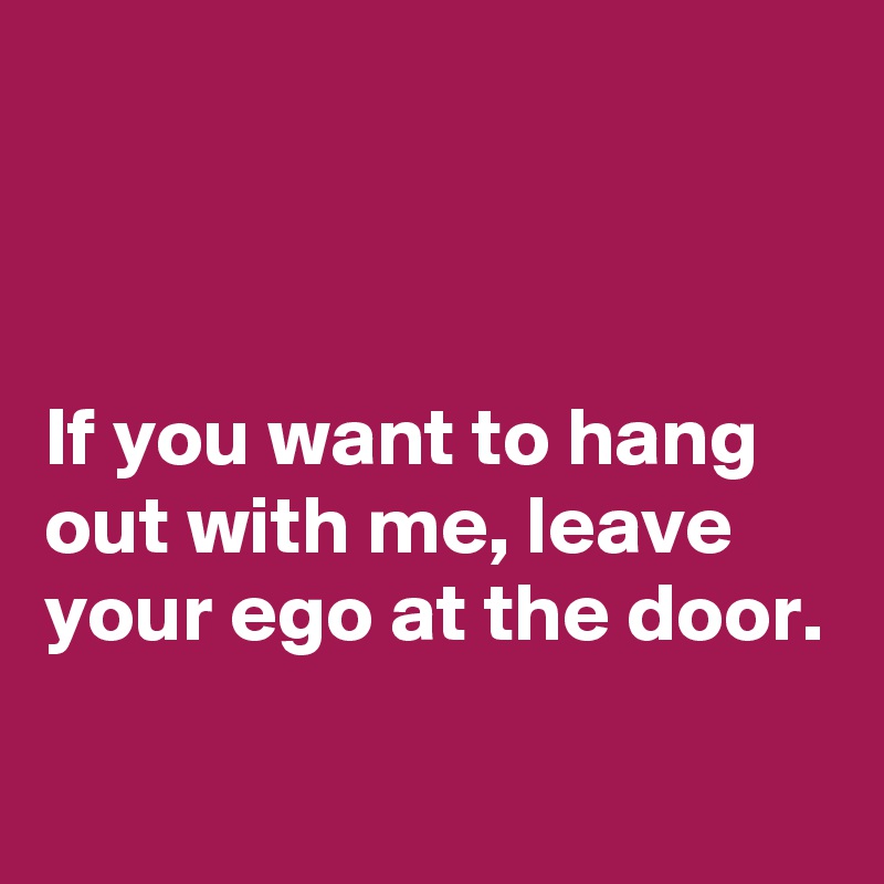 



If you want to hang out with me, leave your ego at the door. 

