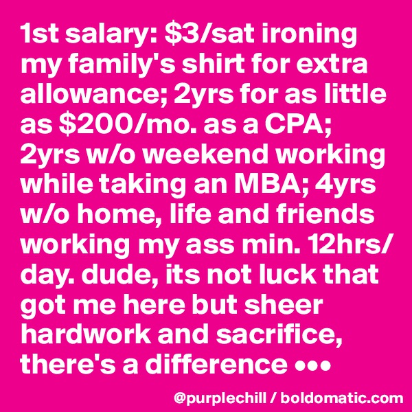 1st salary: $3/sat ironing my family's shirt for extra allowance; 2yrs for as little as $200/mo. as a CPA; 2yrs w/o weekend working while taking an MBA; 4yrs w/o home, life and friends working my ass min. 12hrs/day. dude, its not luck that got me here but sheer hardwork and sacrifice, there's a difference •••