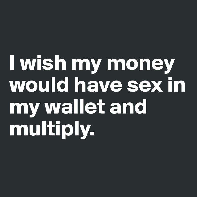 

I wish my money would have sex in my wallet and multiply. 

