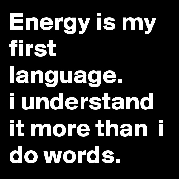 Energy is my first language.
i understand it more than  i do words.