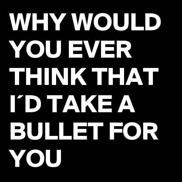 WHY WOULD YOU EVER THINK THAT I´D TAKE A BULLET FOR YOU
