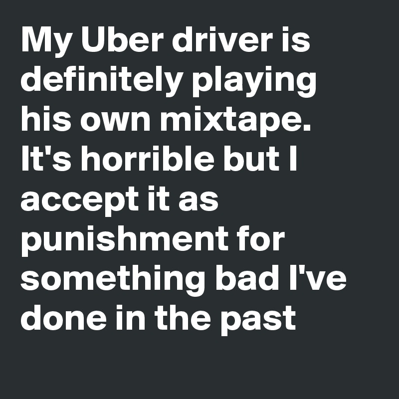 My Uber driver is definitely playing his own mixtape.   It's horrible but I accept it as punishment for something bad I've done in the past