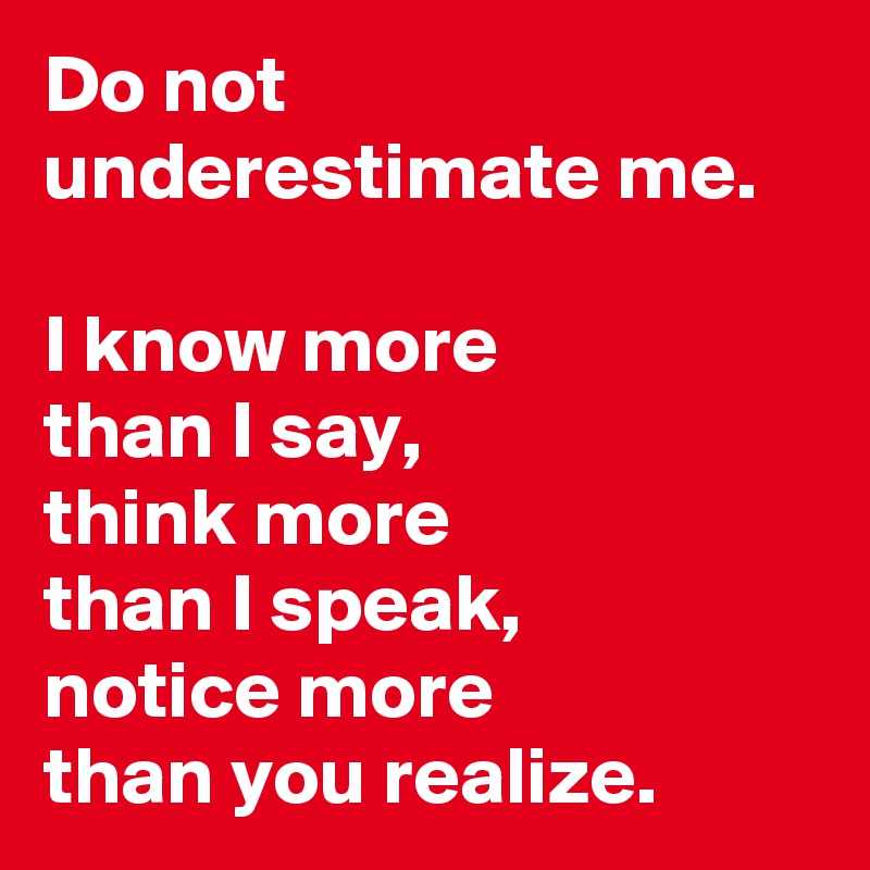 Do not underestimate me.

I know more
than I say,
think more 
than I speak,
notice more
than you realize.