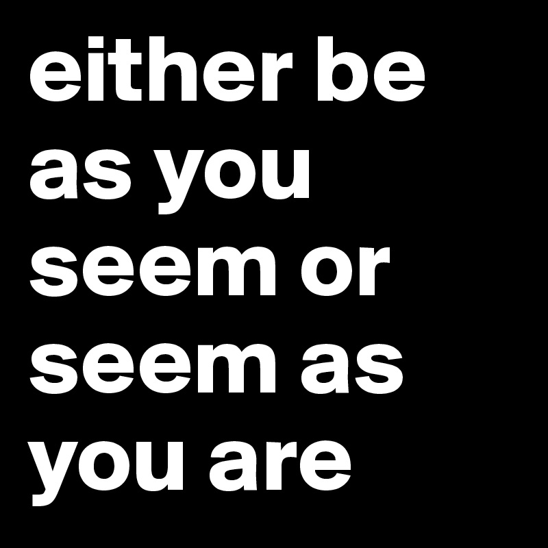 either be as you seem or seem as you are
