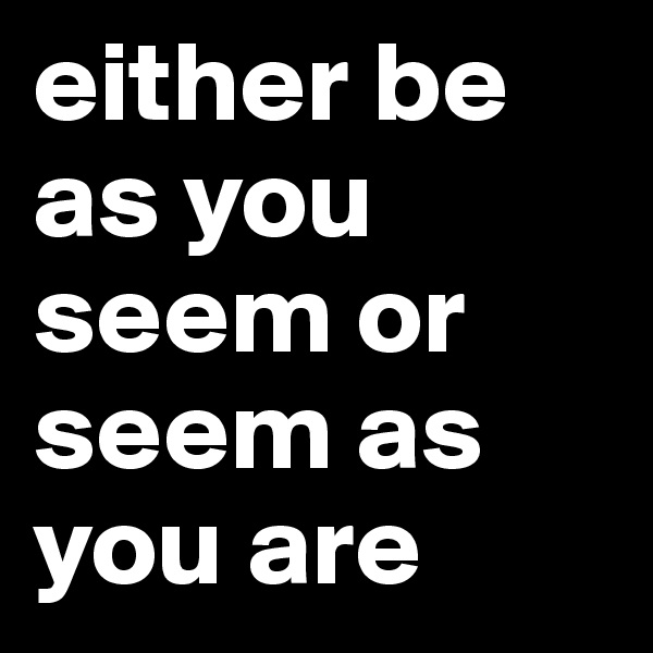 either be as you seem or seem as you are