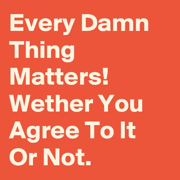 Every Damn Thing Matters!
Wether You Agree To It Or Not.