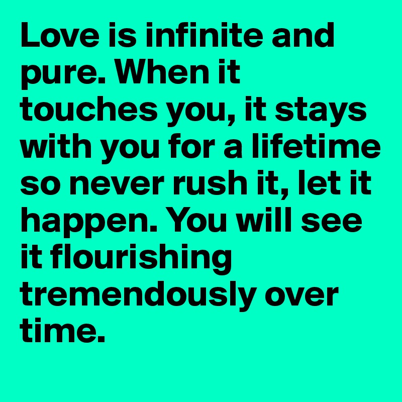 Love is infinite and pure. When it touches you, it stays with you for a lifetime so never rush it, let it happen. You will see it flourishing tremendously over time.