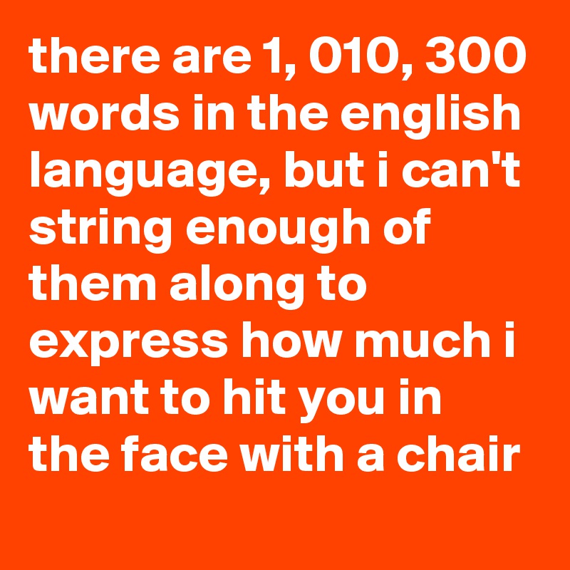 there are 1, 010, 300 words in the english language, but i can't string enough of them along to express how much i want to hit you in the face with a chair