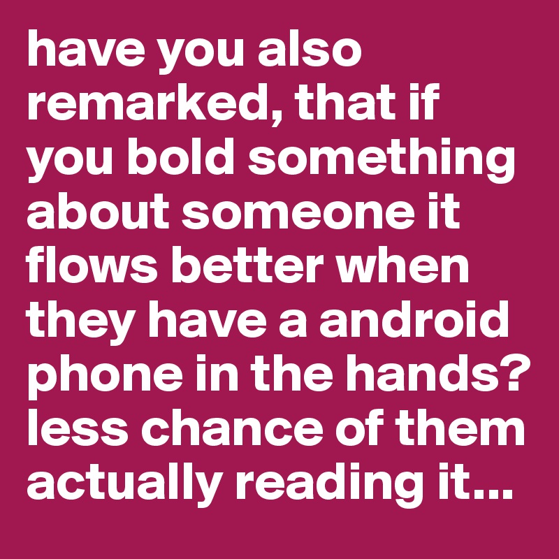 have you also remarked, that if you bold something about someone it flows better when they have a android phone in the hands? less chance of them actually reading it... 