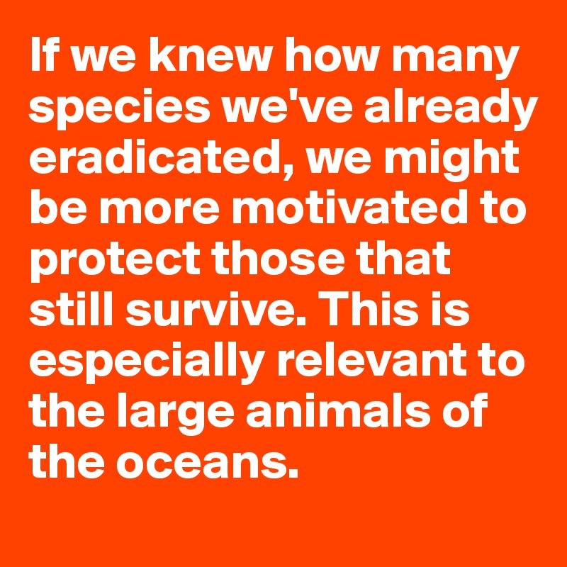 If we knew how many species we've already eradicated, we might be more motivated to protect those that still survive. This is especially relevant to the large animals of the oceans.