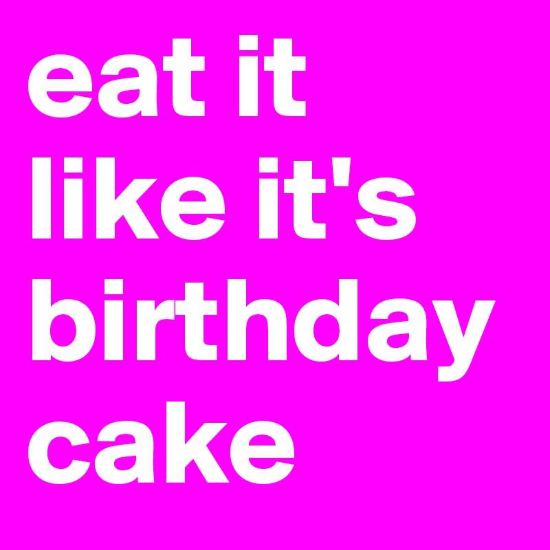 eat it like it's birthday cake