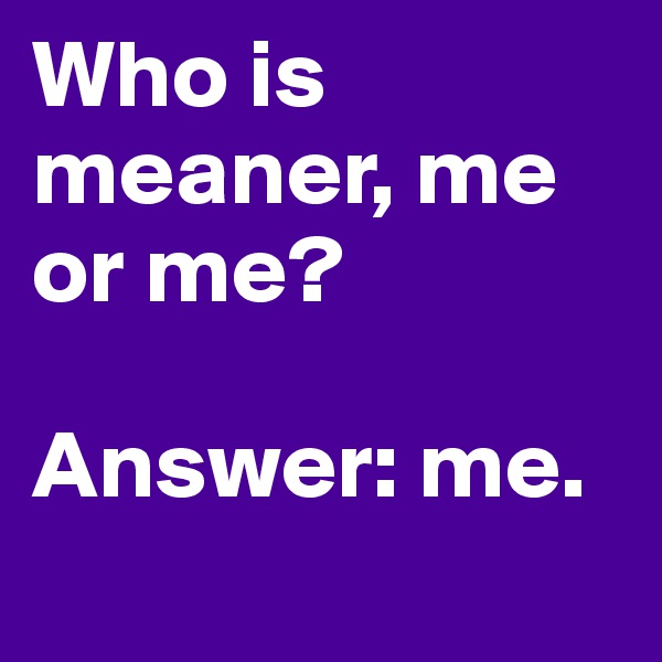 Who is meaner, me or me?

Answer: me.
