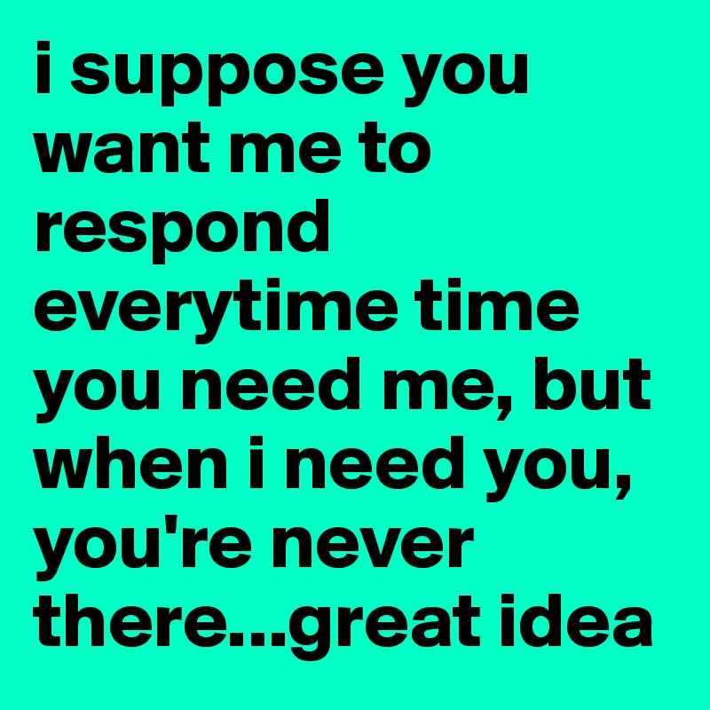 i suppose you want me to respond everytime time you need me, but when i need you, you're never there...great idea