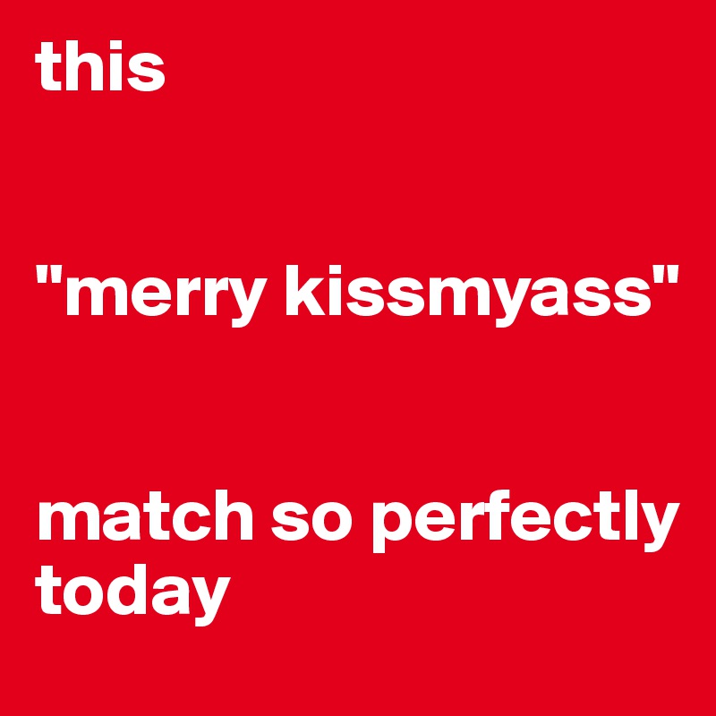 this


"merry kissmyass" 


match so perfectly today