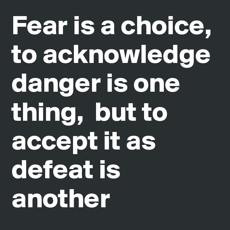 Fear is a choice, to acknowledge danger is one thing,  but to accept it as defeat is another 