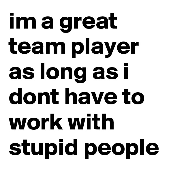 im a great team player as long as i dont have to work with stupid people