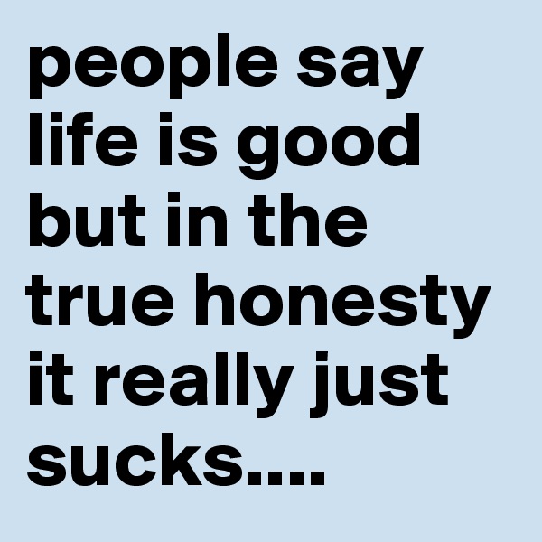 people say life is good but in the true honesty it really just sucks....