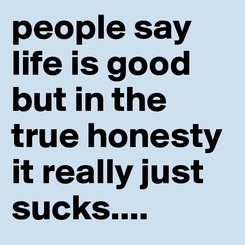 people say life is good but in the true honesty it really just sucks....