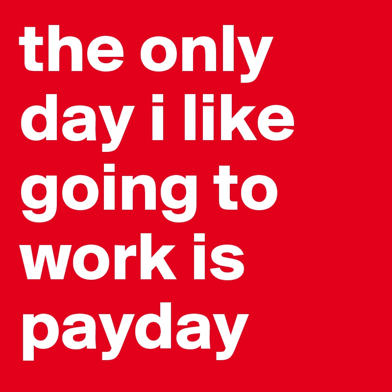 the only day i like going to work is payday 