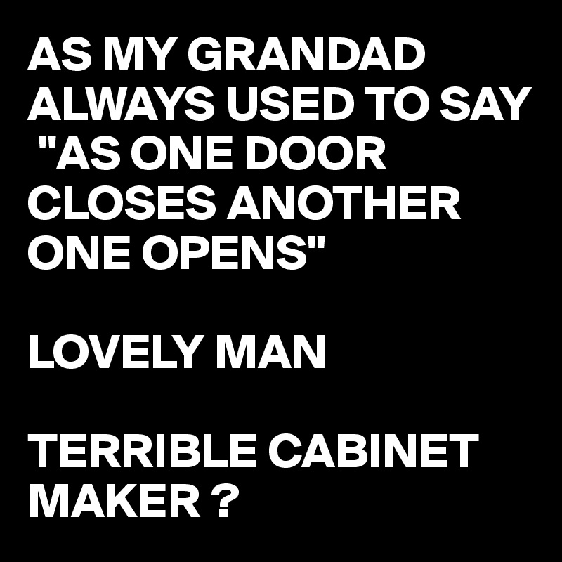 AS MY GRANDAD ALWAYS USED TO SAY
 "AS ONE DOOR CLOSES ANOTHER ONE OPENS"

LOVELY MAN

TERRIBLE CABINET MAKER ?