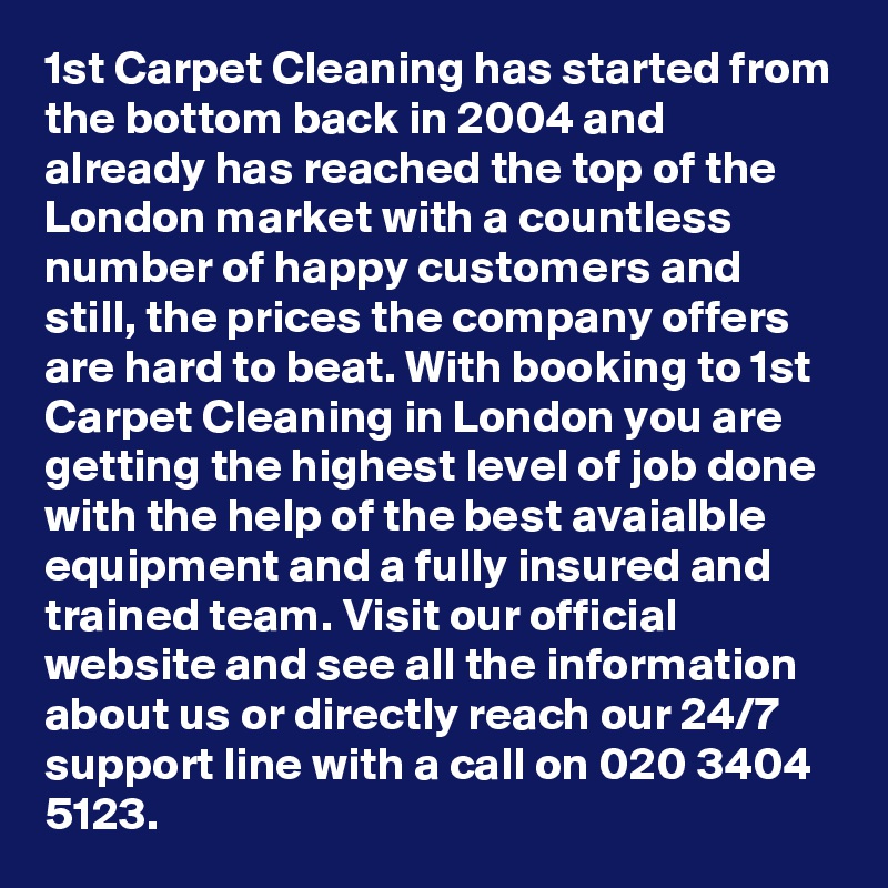 1st Carpet Cleaning has started from the bottom back in 2004 and already has reached the top of the London market with a countless number of happy customers and still, the prices the company offers are hard to beat. With booking to 1st Carpet Cleaning in London you are getting the highest level of job done with the help of the best avaialble equipment and a fully insured and trained team. Visit our official website and see all the information about us or directly reach our 24/7 support line with a call on 020 3404 5123.