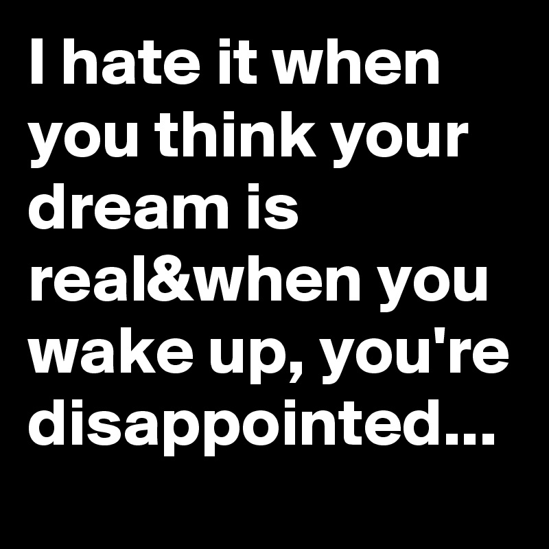 I hate it when you think your dream is real&when you wake up, you're disappointed...