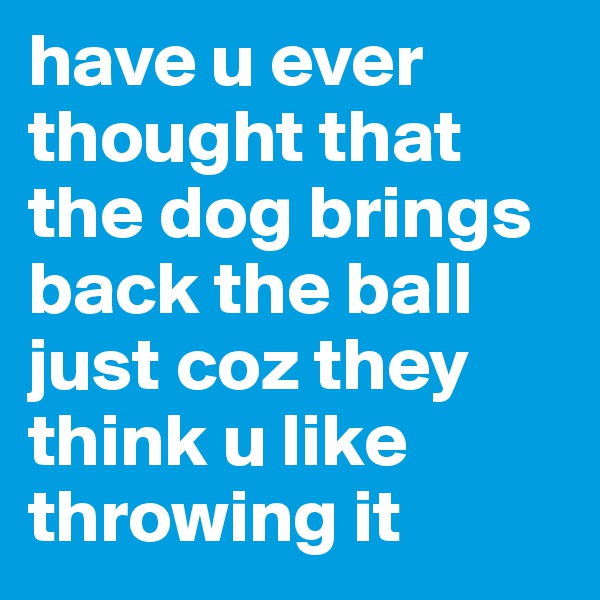have u ever thought that the dog brings  back the ball just coz they think u like throwing it 