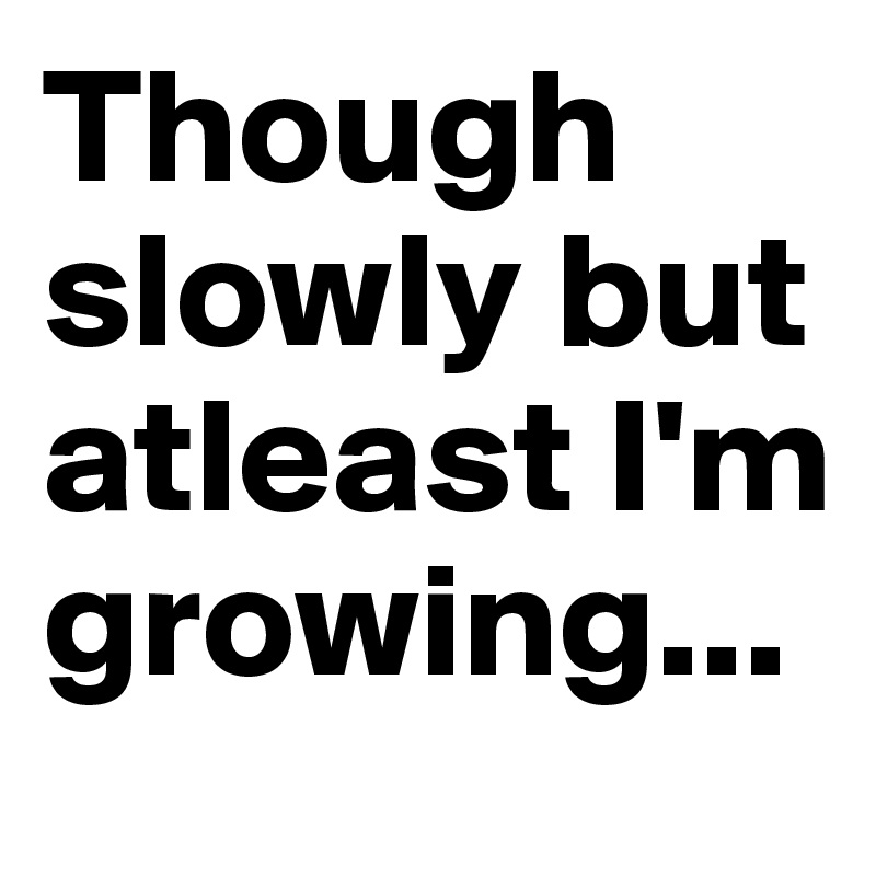 Though slowly but atleast I'm growing...