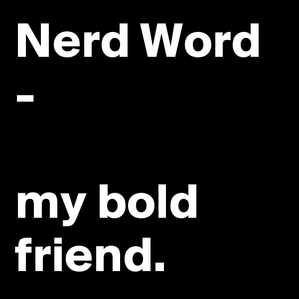 Nerd Word
-

my bold friend.