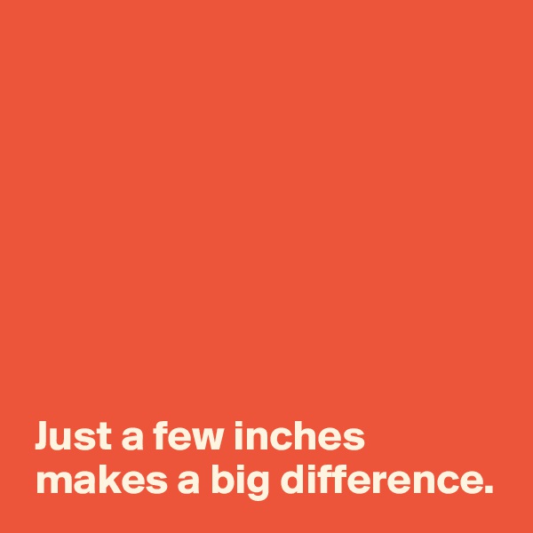 








 Just a few inches 
 makes a big difference.