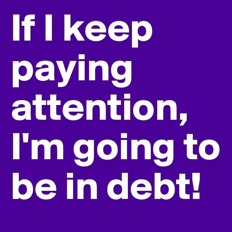 If I keep paying attention, I'm going to be in debt!
