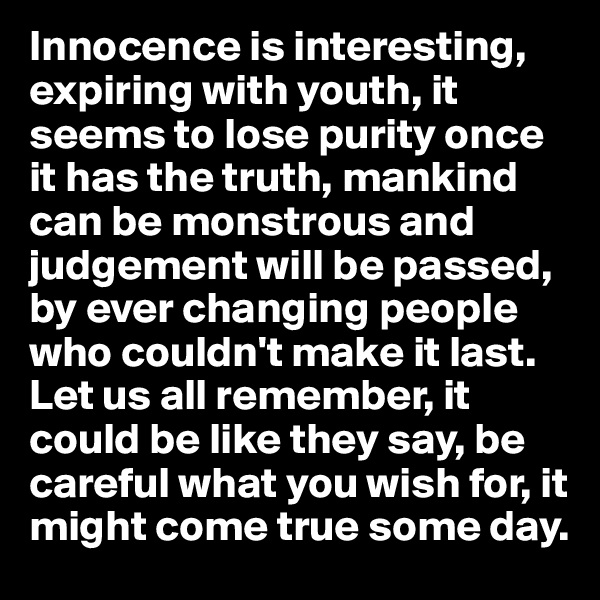 Innocence is interesting, expiring with youth, it seems to lose purity once it has the truth, mankind can be monstrous and judgement will be passed, by ever changing people who couldn't make it last. Let us all remember, it could be like they say, be careful what you wish for, it might come true some day. 