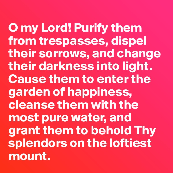 
O my Lord! Purify them from trespasses, dispel their sorrows, and change their darkness into light. Cause them to enter the garden of happiness, cleanse them with the most pure water, and grant them to behold Thy splendors on the loftiest mount.