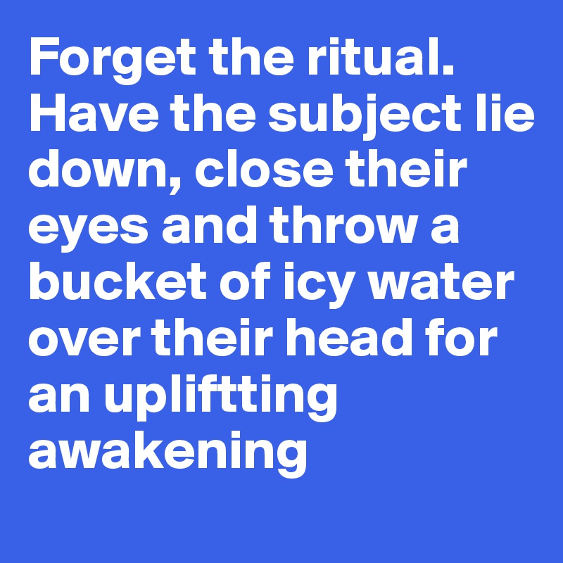 Forget the ritual. 
Have the subject lie down, close their eyes and throw a bucket of icy water over their head for an upliftting awakening