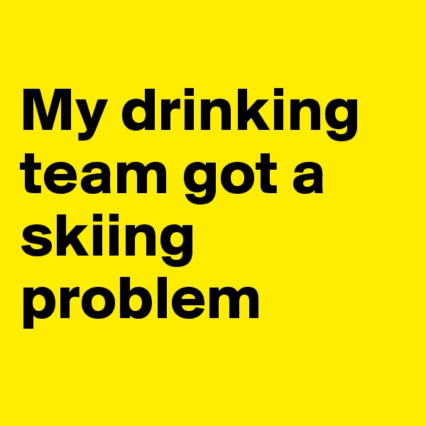 
My drinking team got a skiing problem 

