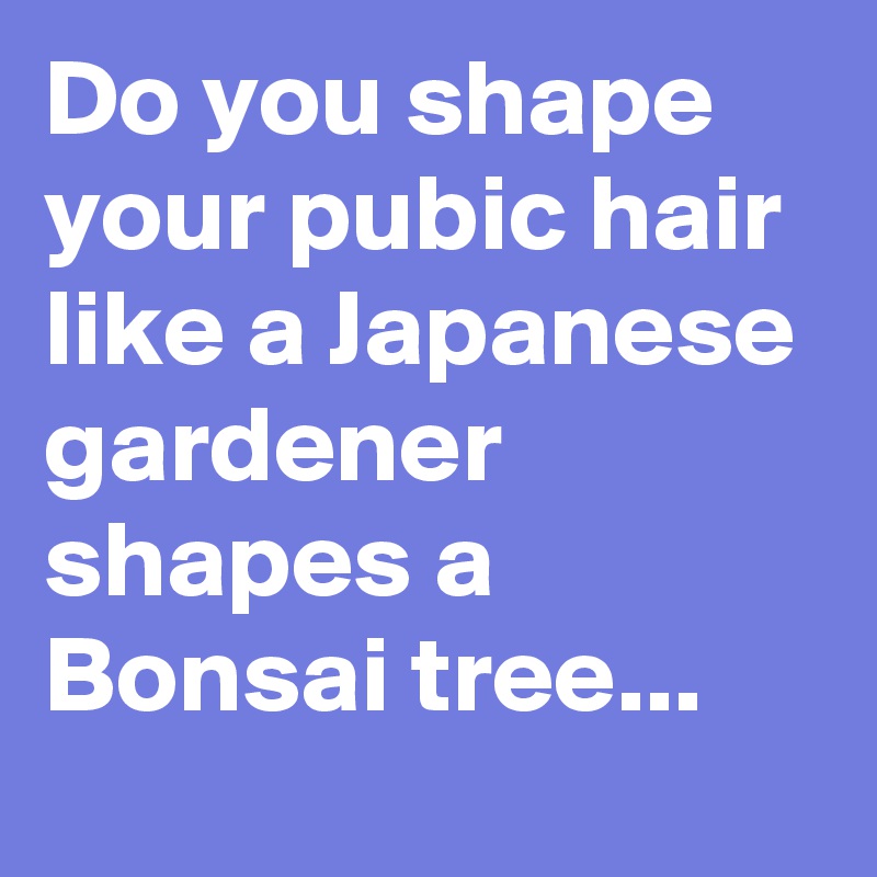 Do you shape your pubic hair like a Japanese gardener shapes a Bonsai tree...