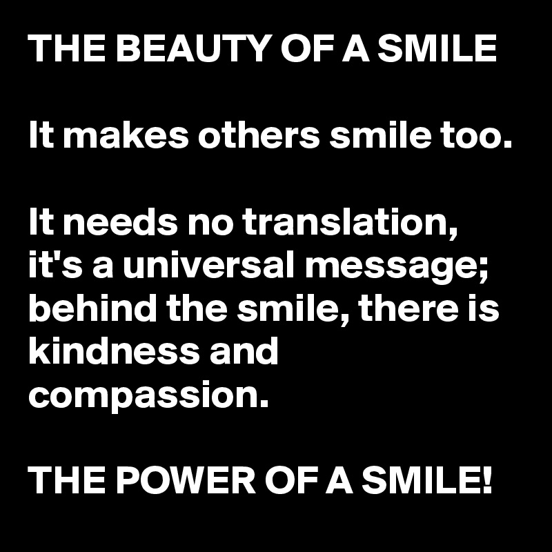 THE BEAUTY OF A SMILE

It makes others smile too. 

It needs no translation, it's a universal message; 
behind the smile, there is kindness and compassion. 

THE POWER OF A SMILE! 