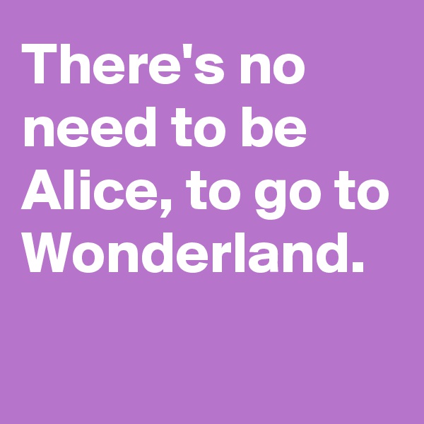 There's no need to be Alice, to go to Wonderland.

