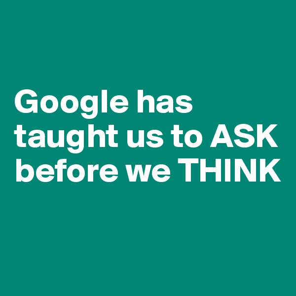 

Google has taught us to ASK before we THINK

