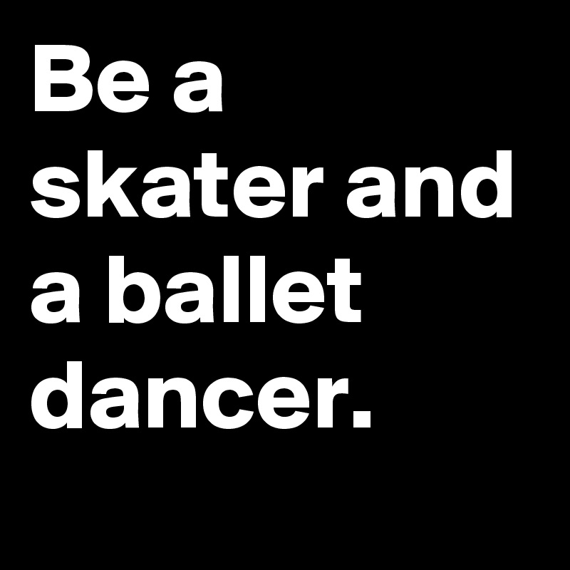 Be a skater and a ballet dancer.