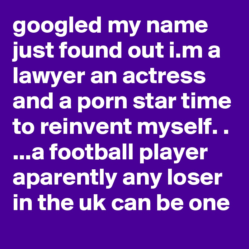 googled my name just found out i.m a lawyer an actress and a porn star time to reinvent myself. . ...a football player aparently any loser in the uk can be one