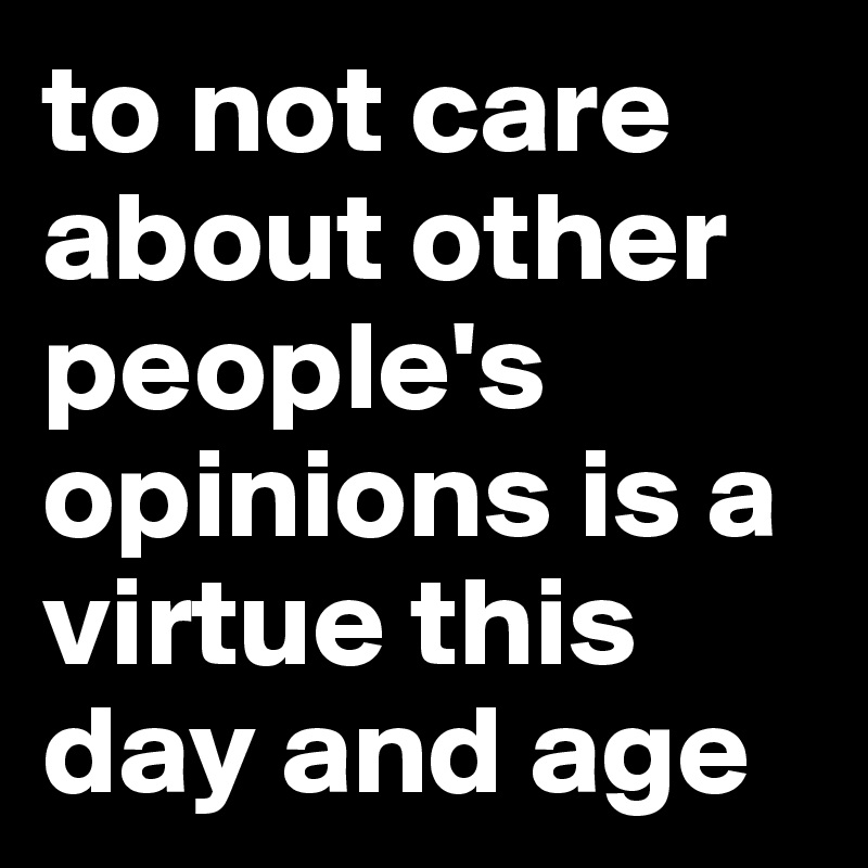 to not care about other people's opinions is a virtue this day and age